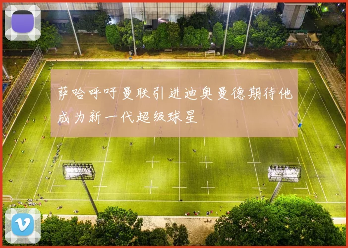 萨哈呼吁曼联引进迪奥曼德期待他成为新一代超级球星