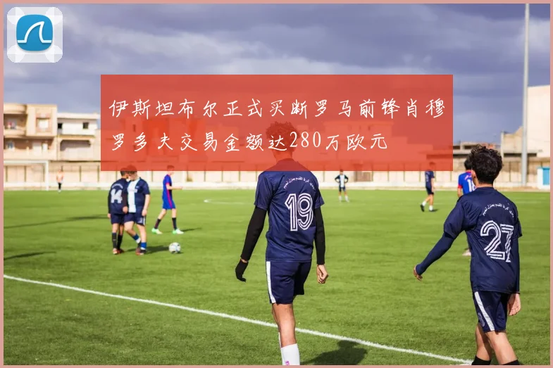 伊斯坦布尔正式买断罗马前锋肖穆罗多夫交易金额达280万欧元