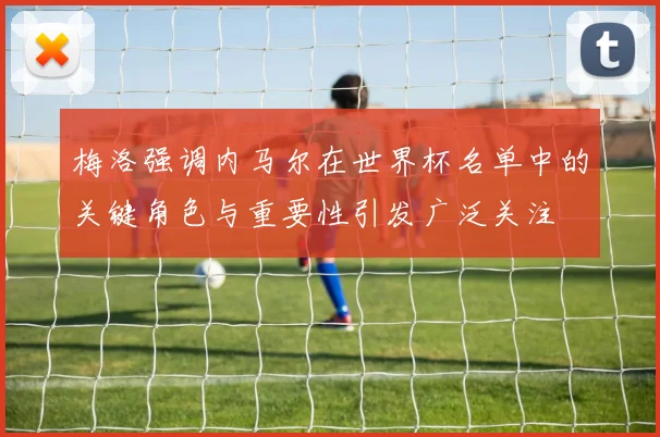 梅洛强调内马尔在世界杯名单中的关键角色与重要性引发广泛关注