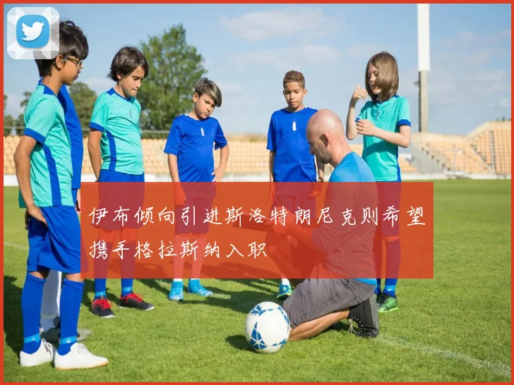 伊布倾向引进斯洛特朗尼克则希望携手格拉斯纳入职