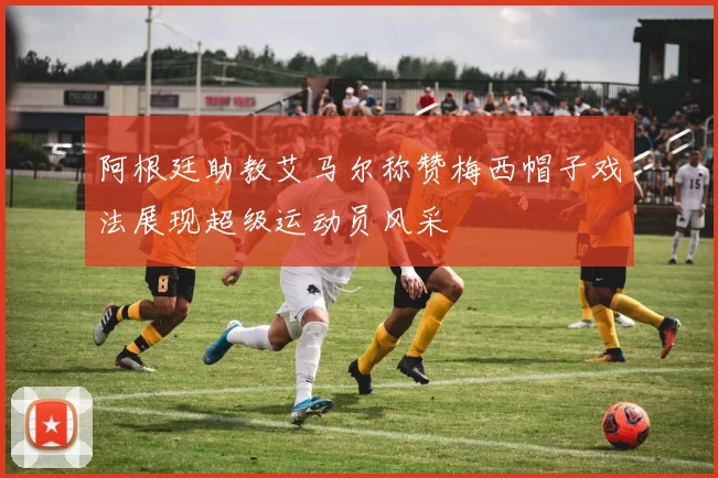 阿根廷助教艾马尔称赞梅西帽子戏法展现超级运动员风采