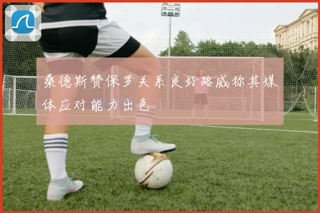 桑德斯赞保罗关系良好路威称其媒体应对能力出色