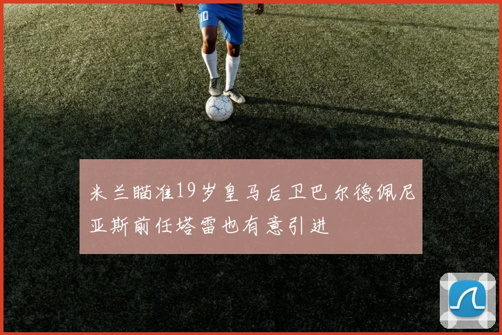 米兰瞄准19岁皇马后卫巴尔德佩尼亚斯前任塔雷也有意引进