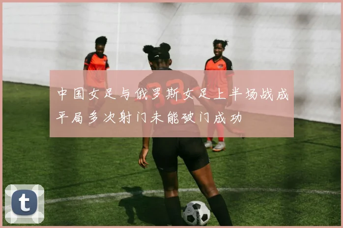 中国女足与俄罗斯女足上半场战成平局多次射门未能破门成功