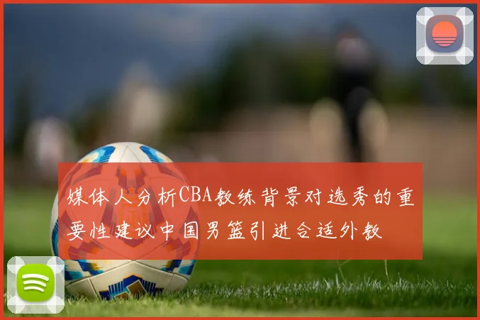 媒体人分析CBA教练背景对选秀的重要性建议中国男篮引进合适外教