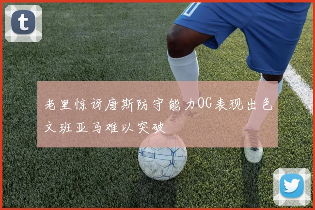 老里惊讶唐斯防守能力OG表现出色文班亚马难以突破