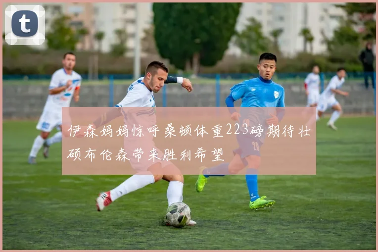 伊森妈妈惊呼桑顿体重223磅期待壮硕布伦森带来胜利希望