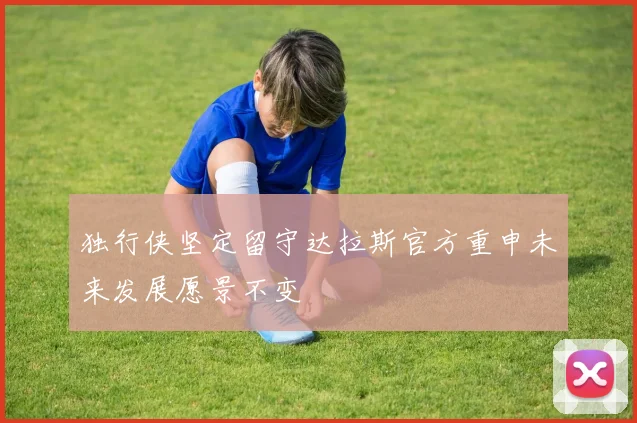 独行侠坚定留守达拉斯官方重申未来发展愿景不变