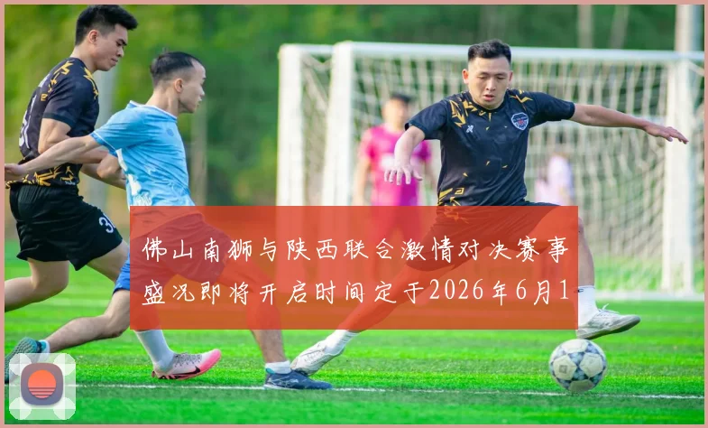 佛山南狮与陕西联合激情对决赛事盛况即将开启时间定于2026年6月14日周日晚上七点半