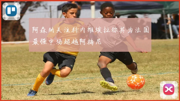 阿森纳关注科内维埃拉称其为法国最强中场超越阿梅尼