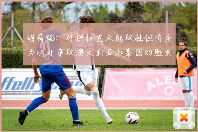 胡荷韬：对伊拉克未能取胜但将全力以赴争取澳大利亚和泰国的胜利