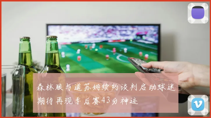 森林狼与道苏姆续约谈判启动球迷期待再现季后赛43分神迹