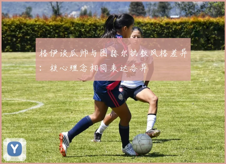 格伊谈瓜帅与图赫尔执教风格差异：核心理念相同表达各异