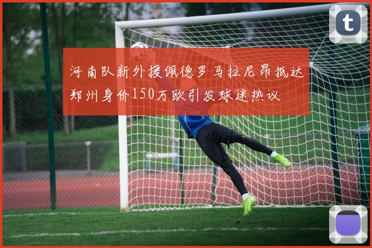 河南队新外援佩德罗马拉尼昂抵达郑州身价150万欧引发球迷热议