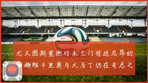 尤文图斯重燃对米兰门将迈尼昂的兴趣维卡里奥与大马丁仍在考虑之中