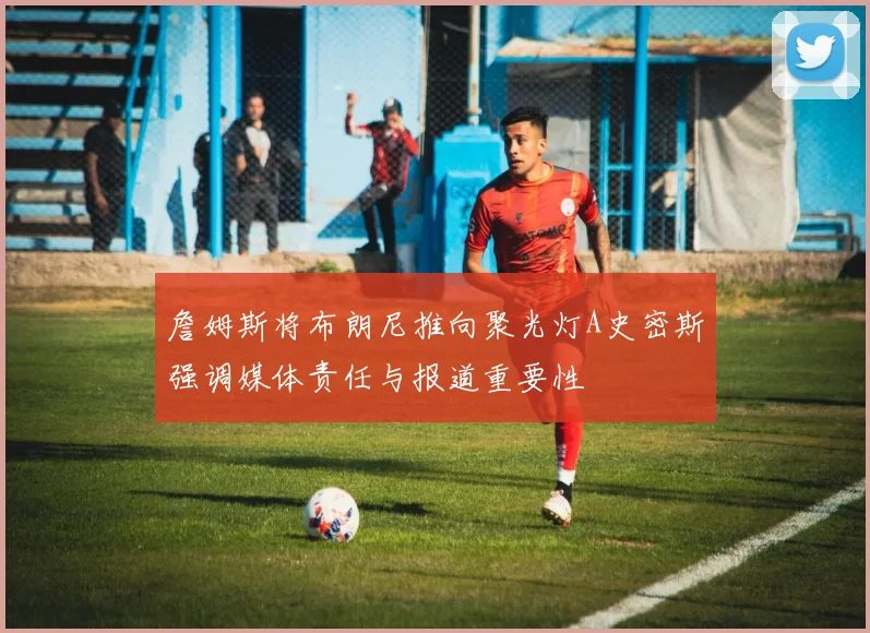 詹姆斯将布朗尼推向聚光灯A史密斯强调媒体责任与报道重要性