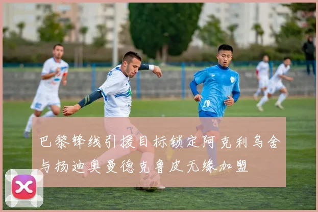 巴黎锋线引援目标锁定阿克利乌舍与扬迪奥曼德克鲁皮无缘加盟