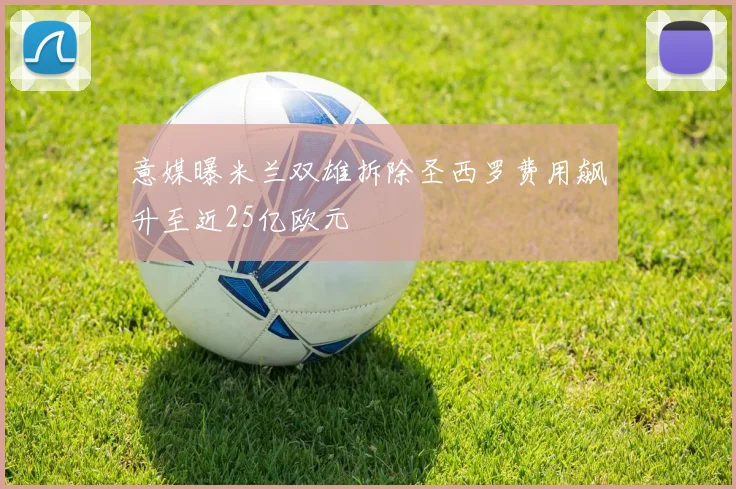 意媒曝米兰双雄拆除圣西罗费用飙升至近25亿欧元