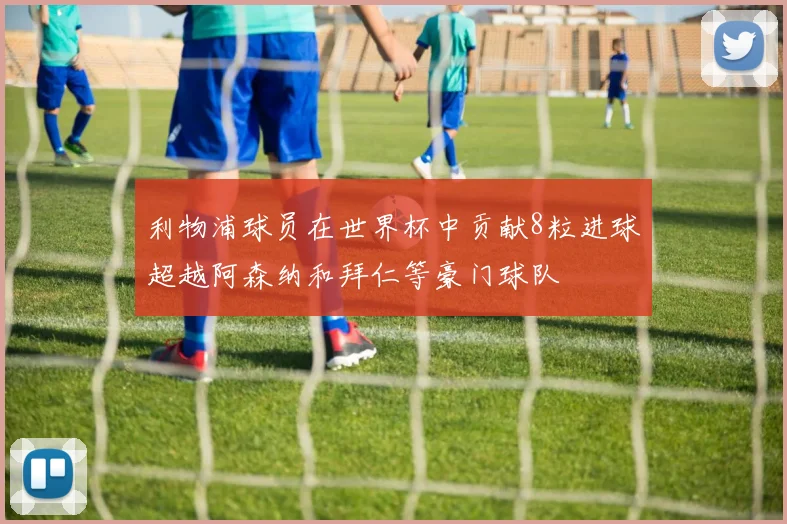 利物浦球员在世界杯中贡献8粒进球超越阿森纳和拜仁等豪门球队