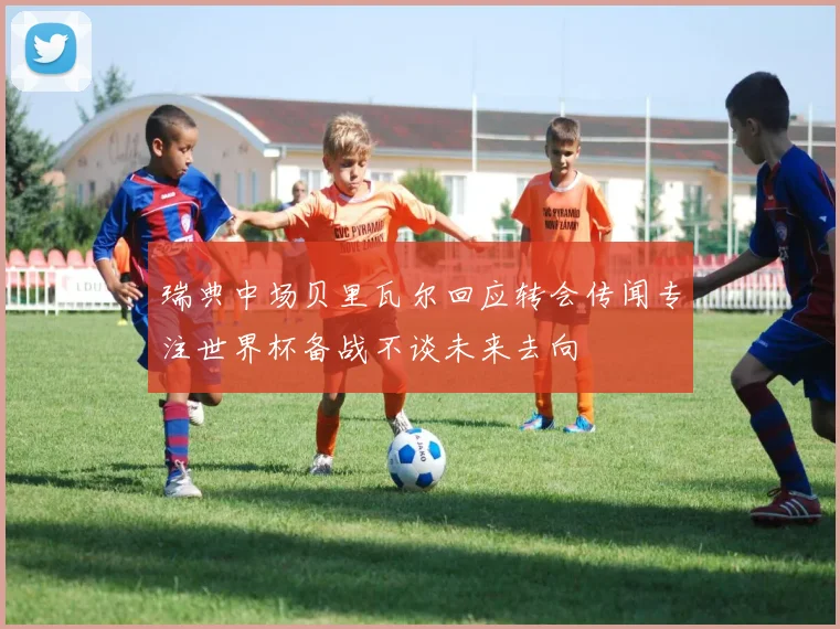 瑞典中场贝里瓦尔回应转会传闻专注世界杯备战不谈未来去向