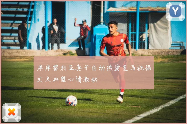 库库雷利亚妻子自幼热爱皇马祝福丈夫加盟心情激动