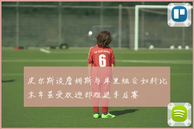 皮尔斯谈詹姆斯与库里组合如科比末年虽受欢迎却难进季后赛