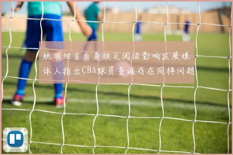 姚明坦言自身缺乏阅读影响发展媒体人指出CBA球员普遍存在同样问题