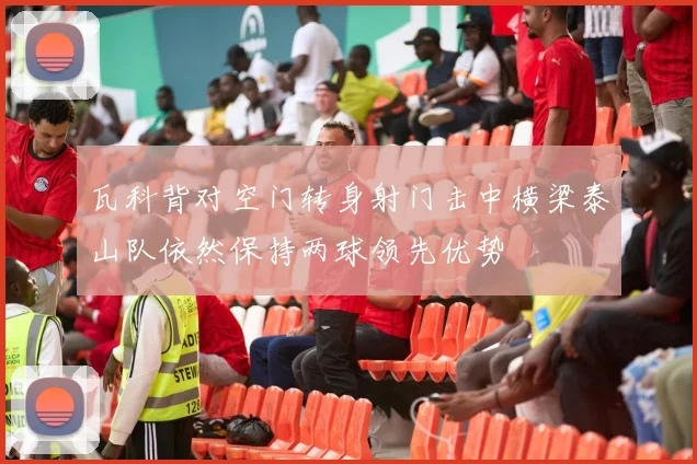 瓦科背对空门转身射门击中横梁泰山队依然保持两球领先优势