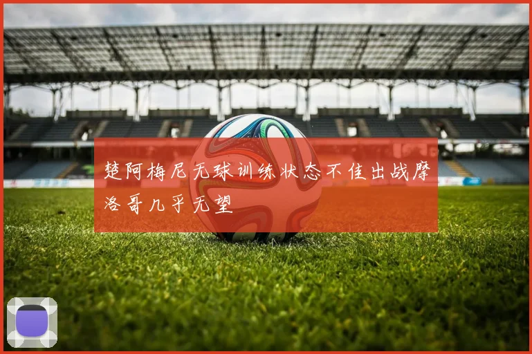 楚阿梅尼无球训练状态不佳出战摩洛哥几乎无望