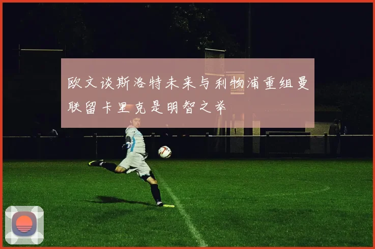 欧文谈斯洛特未来与利物浦重组曼联留卡里克是明智之举