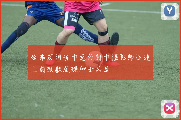 哈弗茨训练中意外射中摄影师迅速上前致歉展现绅士风度