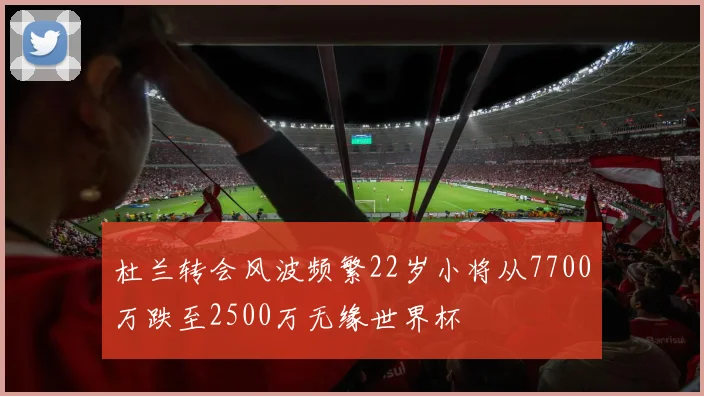 杜兰转会风波频繁22岁小将从7700万跌至2500万无缘世界杯