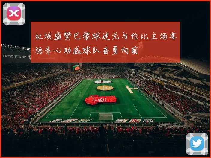 杜埃盛赞巴黎球迷无与伦比主场客场齐心助威球队奋勇向前