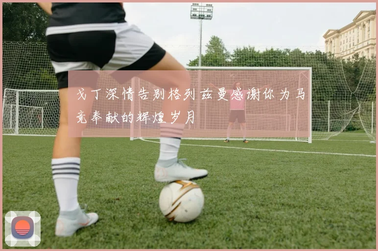 戈丁深情告别格列兹曼感谢你为马竞奉献的辉煌岁月