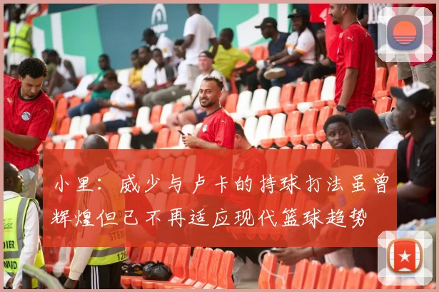 小里：威少与卢卡的持球打法虽曾辉煌但已不再适应现代篮球趋势