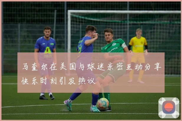 马奎尔在美国与球迷亲密互动分享快乐时刻引发热议
